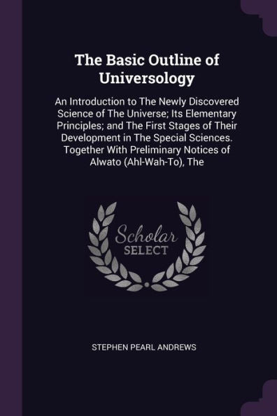 The Basic Outline Of Universology: An Introduction To The Newly Discovered Science Of The Universe; Its Elementary Principles; And The First Stages Of ... Notices Of Alwato (Ahl-Wah-To), The
