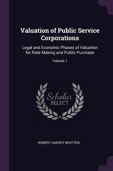 Valuation Of Public Service Corporations: Legal And Economic Phases Of Valuation For Rate Making And Public Purchase; Volume 1