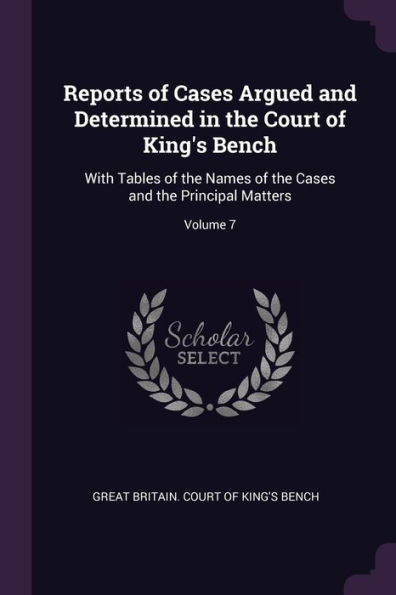 Reports Of Cases Argued And Determined In The Court Of King's Bench: With Tables Of The Names Of The Cases And The Principal Matters; Volume 7