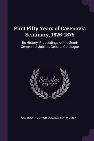 First Fifty Years Of Cazenovia Seminary, 1825-1875: Its History, Proceedings Of The Semi-Centennial Jubilee, General Catalogue