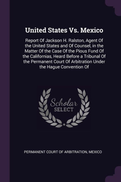 United States Vs. Mexico: Report Of Jackson H. Ralston, Agent Of The United States And Of Counsel, In The Matter Of The Case Of The Pious Fund Of The ... Of Arbitration Under The Hague Convention Of
