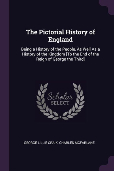 The Pictorial History Of England: Being A History Of The People, As Well As A History Of The Kingdom [To The End Of The Reign Of George The Third]