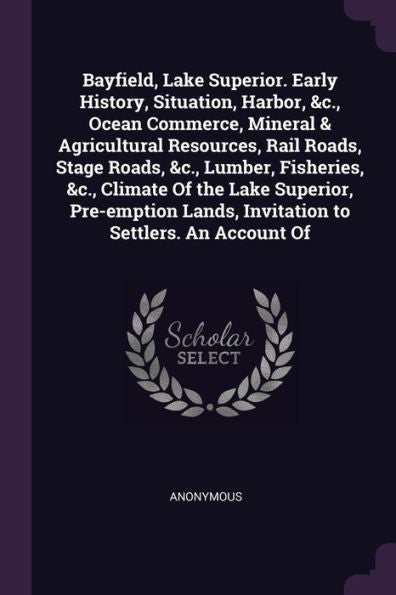Bayfield, Lake Superior. Early History, Situation, Harbor, &C., Ocean Commerce, Mineral & Agricultural Resources, Rail Roads, Stage Roads, &C., ... Lands, Invitation To Settlers. An Account Of