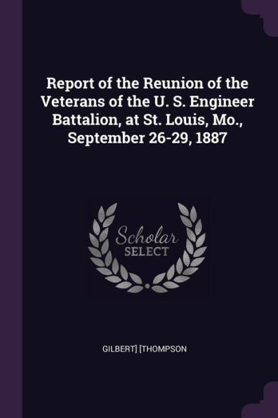 Report Of The Reunion Of The Veterans Of The U. S. Engineer Battalion, At St. Louis, Mo., September 26-29, 1887
