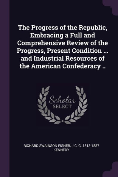 The Progress Of The Republic, Embracing A Full And Comprehensive Review Of The Progress, Present Condition ... And Industrial Resources Of The American Confederacy ..