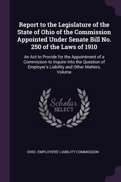 Report To The Legislature Of The State Of Ohio Of The Commission Appointed Under Senate Bill No. 250 Of The Laws Of 1910: An Act To Provide For The ... Liability And Other Matters, Volume