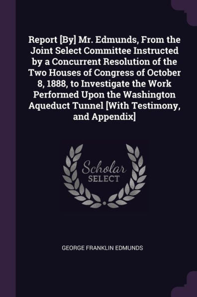 Report [By] Mr. Edmunds, From The Joint Select Committee Instructed By A Concurrent Resolution Of The Two Houses Of Congress Of October 8, 1888, To ... Tunnel [With Testimony, And Appendix]