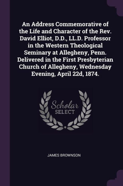 An Address Commemorative Of The Life And Character Of The Rev. David Elliot, D.D., Ll.D. Professor In The Western Theological Seminary At Allegheny, ... Wednesday Evening, April 22D, 1874.
