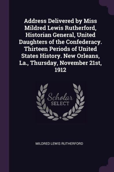 Address Delivered By Miss Mildred Lewis Rutherford, Historian General, United Daughters Of The Confederacy. Thirteen Periods Of United States History. New Orleans, La., Thursday, November 21St, 1912