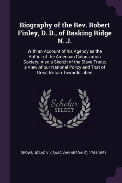 Biography Of The Rev. Robert Finley, D. D., Of Basking Ridge N. J.: With An Account Of His Agency As The Author Of The American Colonization Society; ... And That Of Great Britain Towards Liberi