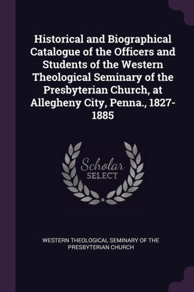 Historical And Biographical Catalogue Of The Officers And Students Of The Western Theological Seminary Of The Presbyterian Church, At Allegheny City, Penna., 1827-1885