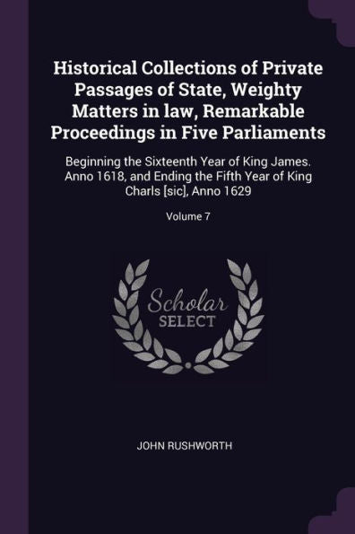 Historical Collections Of Private Passages Of State, Weighty Matters In Law, Remarkable Proceedings In Five Parliaments: Beginning The Sixteenth Year ... Of King Charls [Sic], Anno 1629; Volume 7
