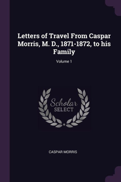 Letters Of Travel From Caspar Morris, M. D., 1871-1872, To His Family; Volume 1