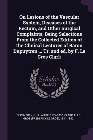 On Lesions Of The Vascular System, Diseases Of The Rectum, And Other Surgical Complaints, Being Selections From The Collected Edition Of The Clinical ... Dupuytren ... Tr. And Ed. By F. Le Gros Clark