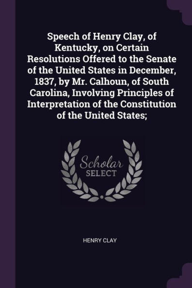 Speech Of Henry Clay, Of Kentucky, On Certain Resolutions Offered To The Senate Of The United States In December, 1837, By Mr. Calhoun, Of South ... Of The Constitution Of The United States;