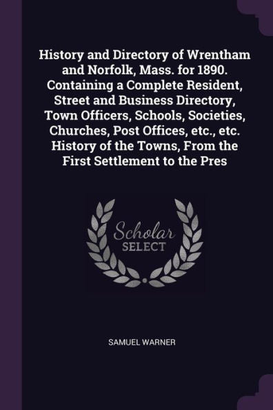 History And Directory Of Wrentham And Norfolk, Mass. For 1890. Containing A Complete Resident, Street And Business Directory, Town Officers, Schools, ... Towns, From The First Settlement To The Pres