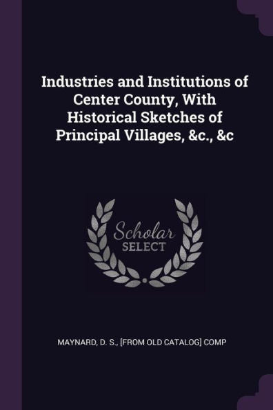 Industries And Institutions Of Center County, With Historical Sketches Of Principal Villages, &C., &C