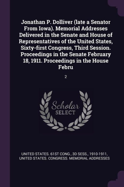Jonathan P. Dolliver (Late A Senator From Iowa). Memorial Addresses Delivered In The Senate And House Of Representatives Of The United States, ... 18, 1911. Proceedings In The House Febru: 2