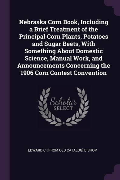 Nebraska Corn Book, Including A Brief Treatment Of The Principal Corn Plants, Potatoes And Sugar Beets, With Something About Domestic Science, Manual ... Concerning The 1906 Corn Contest Convention