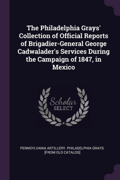 The Philadelphia Grays' Collection Of Official Reports Of Brigadier-General George Cadwalader's Services During The Campaign Of 1847, In Mexico