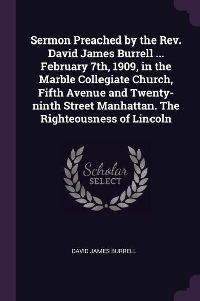 Sermon Preached By The Rev. David James Burrell ... February 7Th, 1909, In The Marble Collegiate Church, Fifth Avenue And Twenty-Ninth Street Manhattan. The Righteousness Of Lincoln