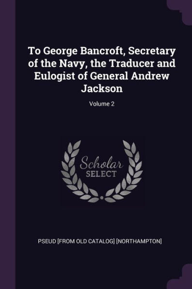To George Bancroft, Secretary Of The Navy, The Traducer And Eulogist Of General Andrew Jackson; Volume 2
