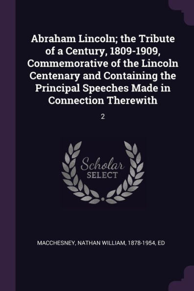 Abraham Lincoln; The Tribute Of A Century, 1809-1909, Commemorative Of The Lincoln Centenary And Containing The Principal Speeches Made In Connection Therewith: 2