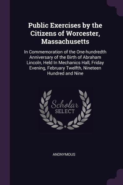 Public Exercises By The Citizens Of Worcester, Massachusetts: In Commemoration Of The One-Hundredth Anniversary Of The Birth Of Abraham Lincoln, Held ... February Twelfth, Nineteen Hundred And Nine