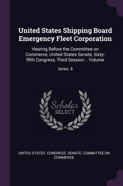 United States Shipping Board Emergency Fleet Corporation: Hearing Before The Committee On Commerce, United States Senate, Sixty-Fifth Congress, Third Session .. Volume; Series 8