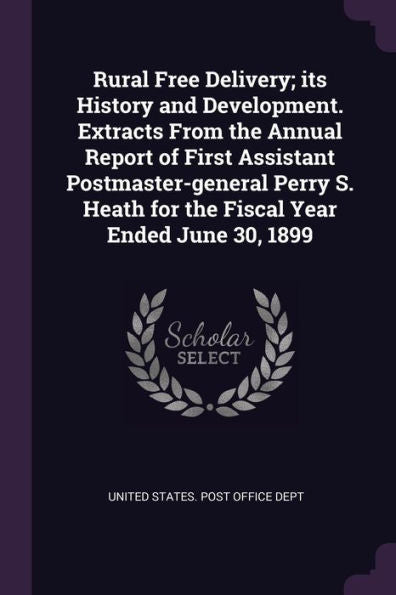 Rural Free Delivery; Its History And Development. Extracts From The Annual Report Of First Assistant Postmaster-General Perry S. Heath For The Fiscal Year Ended June 30, 1899