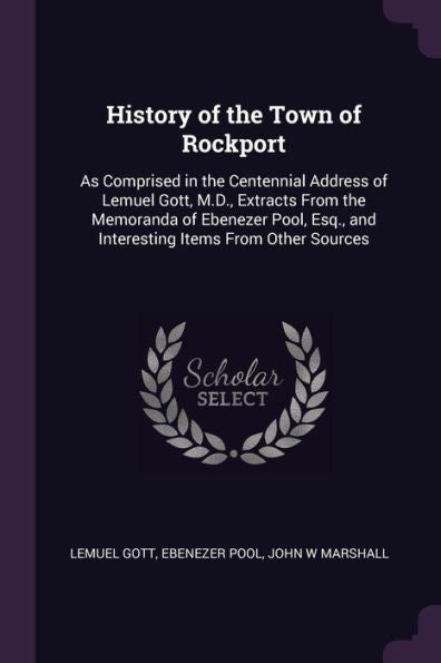 History Of The Town Of Rockport: As Comprised In The Centennial Address Of Lemuel Gott, M.D., Extracts From The Memoranda Of Ebenezer Pool, Esq., And Interesting Items From Other Sources
