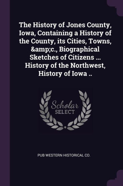 The History Of Jones County, Iowa, Containing A History Of The County, Its Cities, Towns, &C., Biographical Sketches Of Citizens ... History Of The Northwest, History Of Iowa ..