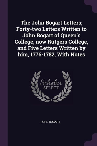 The John Bogart Letters; Forty-Two Letters Written To John Bogart Of Queen's College, Now Rutgers College, And Five Letters Written By Him, 1776-1782, With Notes