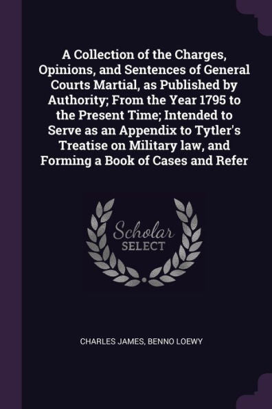 A Collection Of The Charges, Opinions, And Sentences Of General Courts Martial, As Published By Authority; From The Year 1795 To The Present Time; ... Law, And Forming A Book Of Cases And Refer