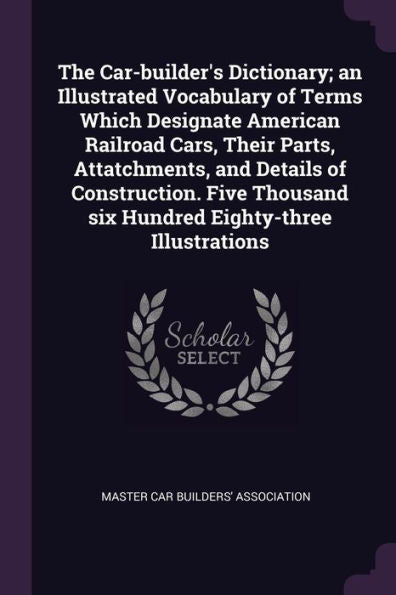 The Car-Builder's Dictionary; An Illustrated Vocabulary Of Terms Which Designate American Railroad Cars, Their Parts, Attatchments, And Details Of ... Six Hundred Eighty-Three Illustrations