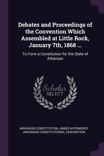 Debates And Proceedings Of The Convention Which Assembled At Little Rock, January 7Th, 1868 ...: To Form A Constitution For The State Of Arkansas