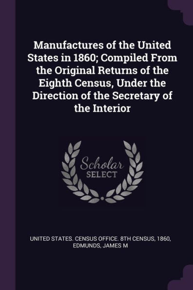 Manufactures Of The United States In 1860; Compiled From The Original Returns Of The Eighth Census, Under The Direction Of The Secretary Of The Interior