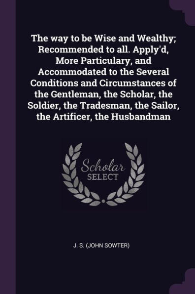 The Way To Be Wise And Wealthy; Recommended To All. Apply'D, More Particulary, And Accommodated To The Several Conditions And Circumstances Of The ... The Sailor, The Artificer, The Husbandman