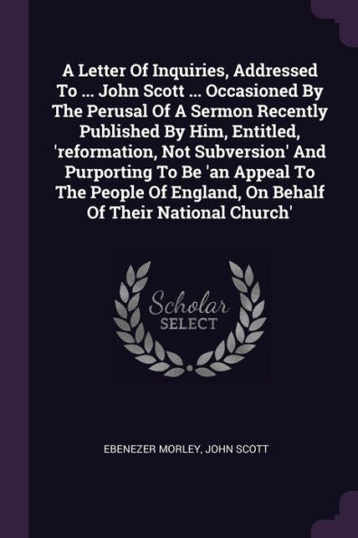 A Letter Of Inquiries, Addressed To ... John Scott ... Occasioned By The Perusal Of A Sermon Recently Published By Him, Entitled, 'Reformation, Not ... England, On Behalf Of Their National Church'