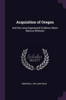Acquisition Of Oregon: And The Long Suppressed Evidence About Marcus Whitman
