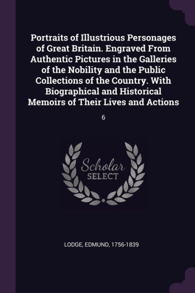 Portraits Of Illustrious Personages Of Great Britain. Engraved From Authentic Pictures In The Galleries Of The Nobility And The Public Collections Of ... Memoirs Of Their Lives And Actions: 6