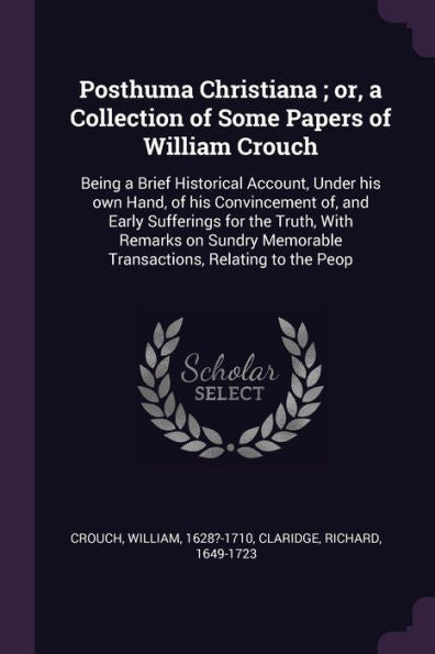 Posthuma Christiana; Or, A Collection Of Some Papers Of William Crouch: Being A Brief Historical Account, Under His Own Hand, Of His Convincement Of, ... Memorable Transactions, Relating To The Peop