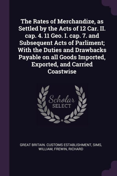 The Rates Of Merchandize, As Settled By The Acts Of 12 Car. Ii. Cap. 4. 11 Geo. I. Cap. 7. And Subsequent Acts Of Parliment; With The Duties And ... Imported, Exported, And Carried Coastwise