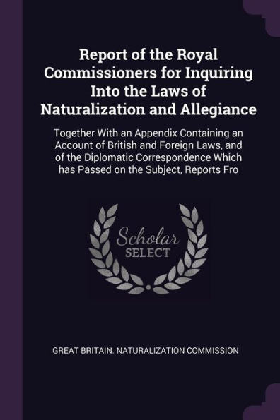 Report Of The Royal Commissioners For Inquiring Into The Laws Of Naturalization And Allegiance: Together With An Appendix Containing An Account Of ... Which Has Passed On The Subject, Reports Fro