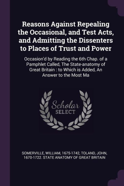 Reasons Against Repealing The Occasional, And Test Acts, And Admitting The Dissenters To Places Of Trust And Power: Occasion'D By Reading The 6Th ... To Which Is Added, An Answer To The Most Ma