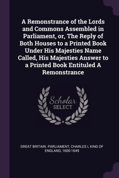 A Remonstrance Of The Lords And Commons Assembled In Parliament, Or, The Reply Of Both Houses To A Printed Book Under His Majesties Name Called, His ... To A Printed Book Entituled A Remonstrance