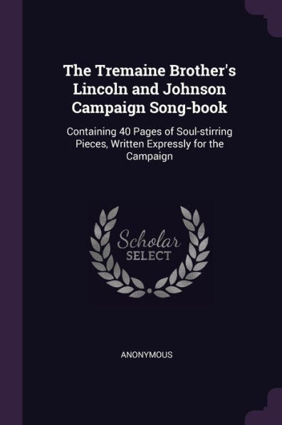 The Tremaine Brother's Lincoln And Johnson Campaign Song-Book: Containing 40 Pages Of Soul-Stirring Pieces, Written Expressly For The Campaign