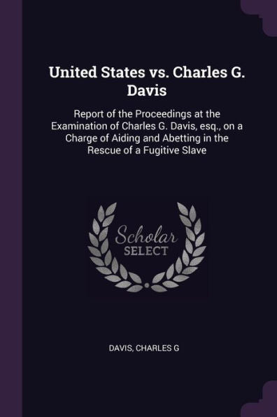 United States Vs. Charles G. Davis: Report Of The Proceedings At The Examination Of Charles G. Davis, Esq., On A Charge Of Aiding And Abetting In The Rescue Of A Fugitive Slave