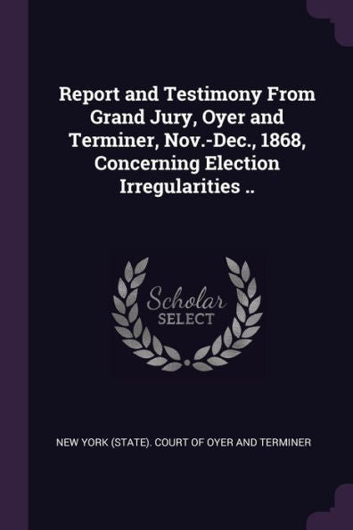Report And Testimony From Grand Jury, Oyer And Terminer, Nov.-Dec., 1868, Concerning Election Irregularities ..