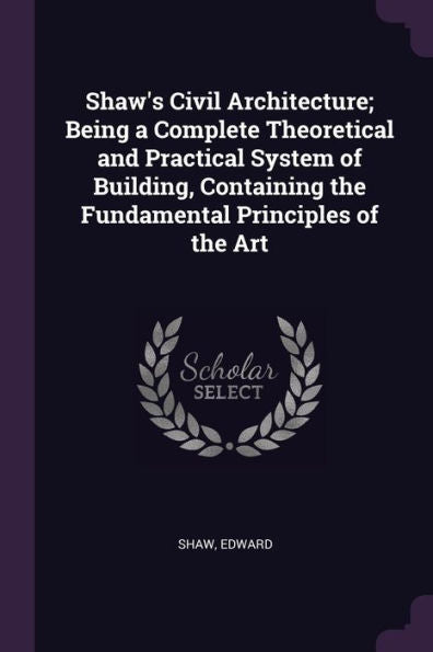 Shaw's Civil Architecture; Being A Complete Theoretical And Practical System Of Building, Containing The Fundamental Principles Of The Art